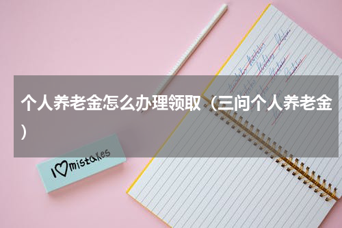 个人养老金怎么办理领取（三问个人养老金）