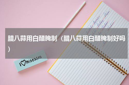 腊八蒜用白醋腌制（腊八蒜用白醋腌制好吗）