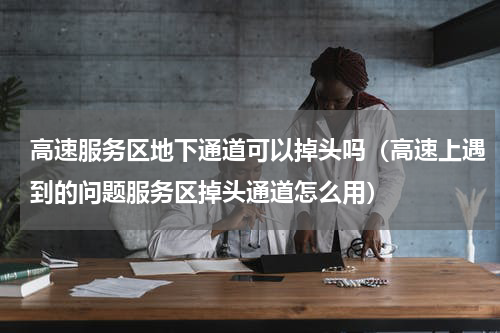 高速服务区地下通道可以掉头吗（高速上遇到的问题服务区掉头通道怎么用）