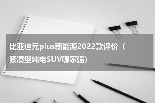 比亚迪元plus新能源2022款评价（紧凑型纯电SUV哪家强）