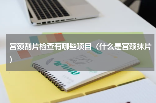 宫颈刮片检查有哪些项目（什么是宫颈抹片）