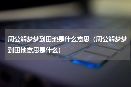 周公解梦梦到田地是什么意思（周公解梦梦到田地意思是什么）