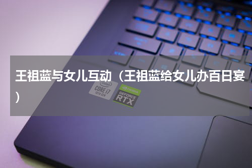 王祖蓝与女儿互动（王祖蓝给女儿办百日宴）