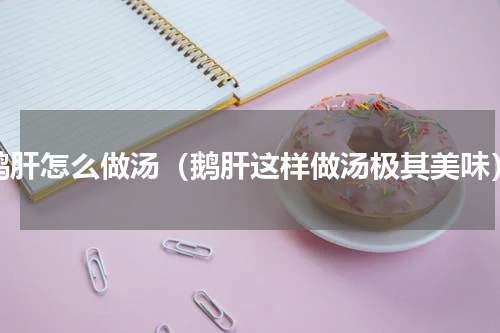 鹅肝怎么做汤（鹅肝这样做汤极其美味）