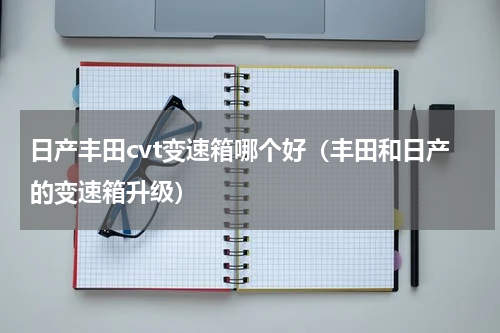 日产丰田cvt变速箱哪个好（丰田和日产的变速箱升级）