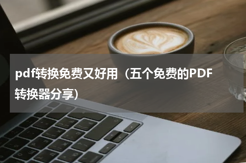 pdf转换免费又好用（五个免费的PDF转换器分享）