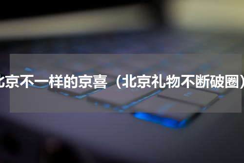 北京不一样的京喜（北京礼物不断破圈）