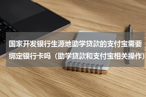 国家开发银行生源地助学贷款的支付宝需要绑定银行卡吗（助学贷款和支付宝相关操作）