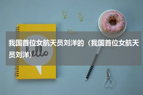 我国首位女航天员刘洋的（我国首位女航天员刘洋）