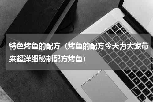 特色烤鱼的配方（烤鱼的配方今天为大家带来超详细秘制配方烤鱼）