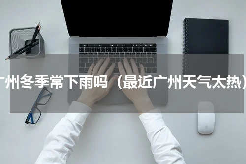 广州冬季常下雨吗（最近广州天气太热）