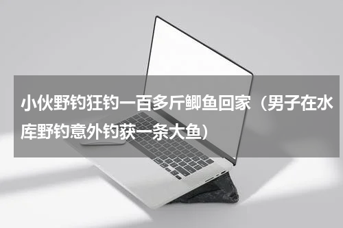 小伙野钓狂钓一百多斤鲫鱼回家（男子在水库野钓意外钓获一条大鱼）