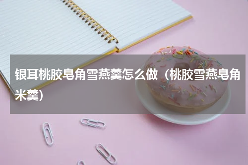 银耳桃胶皂角雪燕羹怎么做（桃胶雪燕皂角米羹）