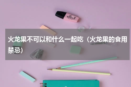 火龙果不可以和什么一起吃（火龙果的食用禁忌）