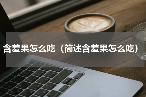 含羞果怎么吃（简述含羞果怎么吃）