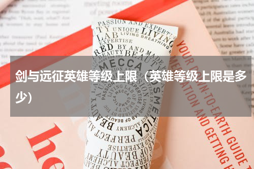 剑与远征英雄等级上限（英雄等级上限是多少）