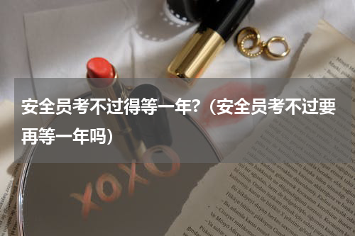 安全员考不过得等一年?（安全员考不过要再等一年吗）