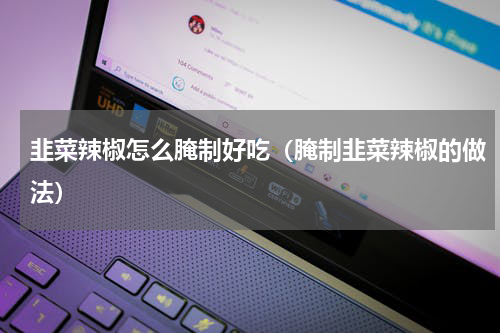 韭菜辣椒怎么腌制好吃（腌制韭菜辣椒的做法）