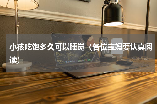 小孩吃饱多久可以睡觉（各位宝妈要认真阅读）