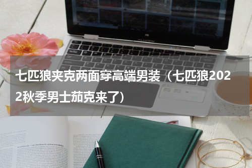 七匹狼夹克两面穿高端男装（七匹狼2022秋季男士茄克来了）