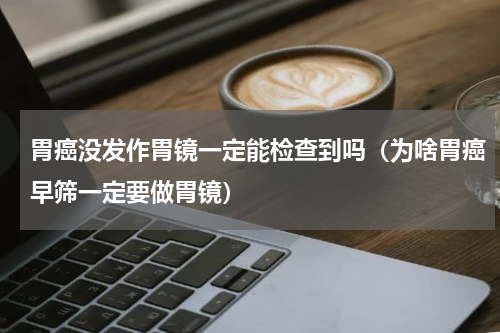 胃癌没发作胃镜一定能检查到吗（为啥胃癌早筛一定要做胃镜）