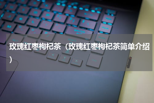 玫瑰红枣枸杞茶（玫瑰红枣枸杞茶简单介绍）