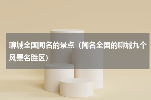 聊城全国闻名的景点（闻名全国的聊城九个风景名胜区）