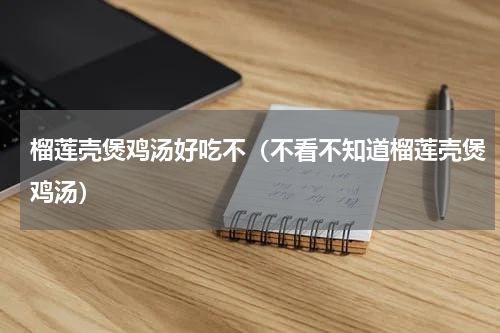 榴莲壳煲鸡汤好吃不（不看不知道榴莲壳煲鸡汤）