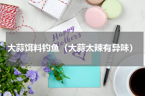 大蒜饵料钓鱼（大蒜太辣有异味）