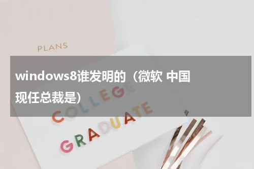 windows8谁发明的（微软 中国 现任总裁是）