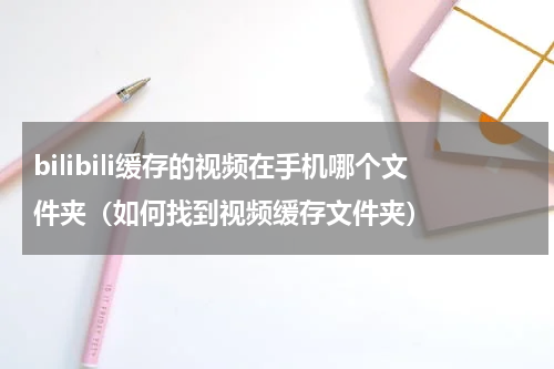 bilibili缓存的视频在手机哪个文件夹（如何找到视频缓存文件夹）