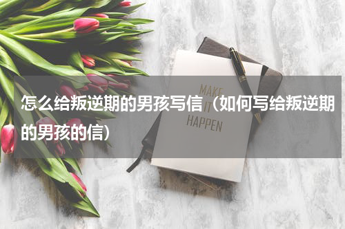怎么给叛逆期的男孩写信（如何写给叛逆期的男孩的信）
