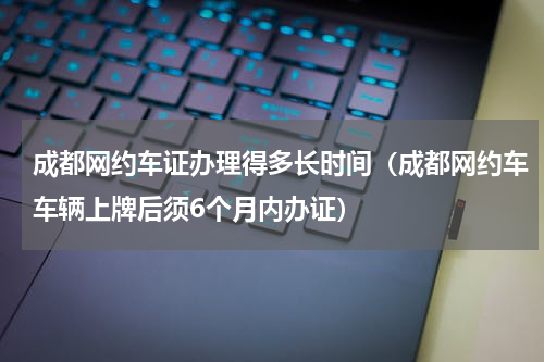 成都网约车证办理得多长时间（成都网约车车辆上牌后须6个月内办证）