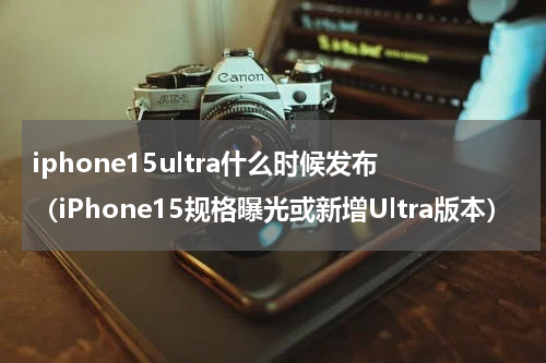 iphone15ultra什么时候发布（iPhone15规格曝光或新增Ultra版本）