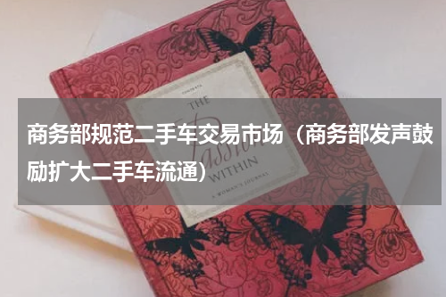 商务部规范二手车交易市场（商务部发声鼓励扩大二手车流通）