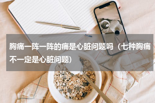 胸痛一阵一阵的痛是心脏问题吗（七种胸痛不一定是心脏问题）