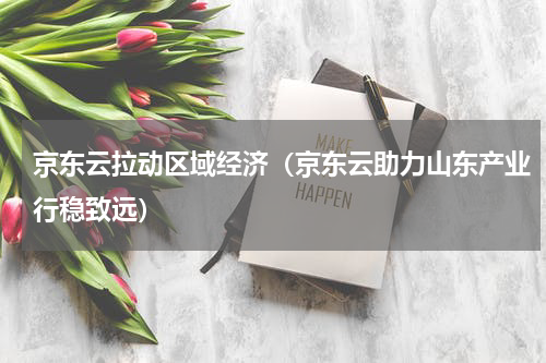 京东云拉动区域经济（京东云助力山东产业行稳致远）