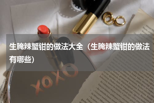 生腌辣蟹钳的做法大全（生腌辣蟹钳的做法有哪些）