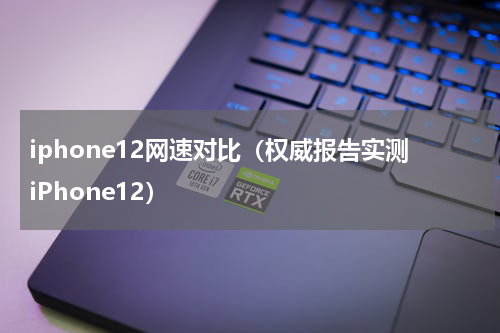 iphone12网速对比（权威报告实测iPhone12）