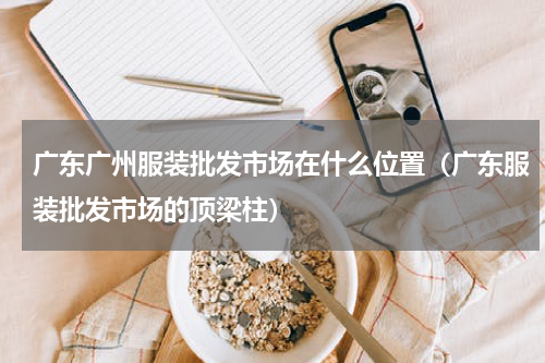 广东广州服装批发市场在什么位置（广东服装批发市场的顶梁柱）