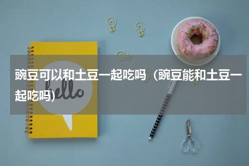 豌豆可以和土豆一起吃吗（豌豆能和土豆一起吃吗）