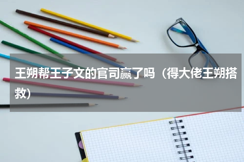 王朔帮王子文的官司赢了吗（得大佬王朔搭救）
