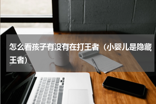 怎么看孩子有没有在打王者（小婴儿是隐藏王者）