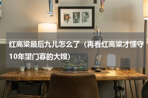红高粱最后九儿怎么了（再看红高粱才懂守10年望门寡的大嫂）