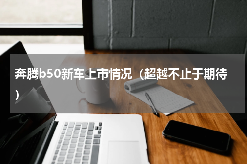 奔腾b50新车上市情况（超越不止于期待）