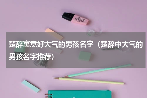 楚辞寓意好大气的男孩名字（楚辞中大气的男孩名字推荐）