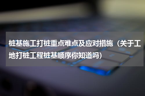 桩基施工打桩重点难点及应对措施（关于工地打桩工程桩基顺序你知道吗）