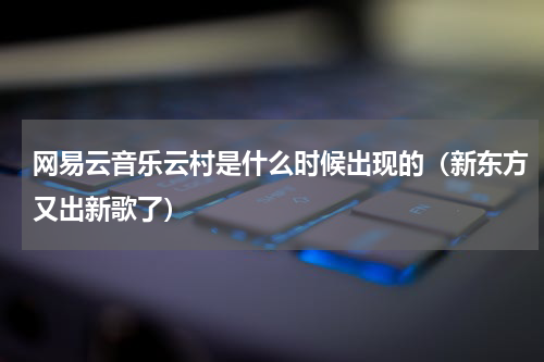 网易云音乐云村是什么时候出现的（新东方又出新歌了）