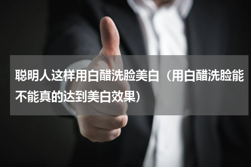 聪明人这样用白醋洗脸美白（用白醋洗脸能不能真的达到美白效果）