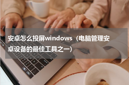 安卓怎么投屏windows（电脑管理安卓设备的最佳工具之一）